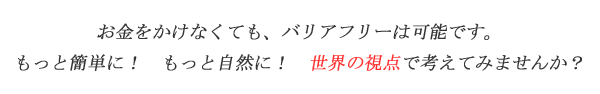 お金をかけなくてもバリアフリーは可能です。もっと簡単に！もっと自然に！世界の視点で考えてみませんか？